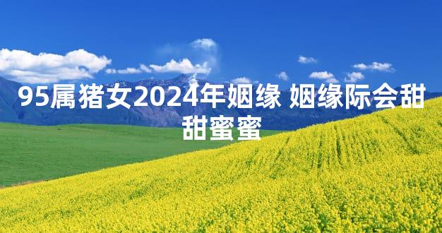 95属猪女2024年姻缘 姻缘际会甜甜蜜蜜